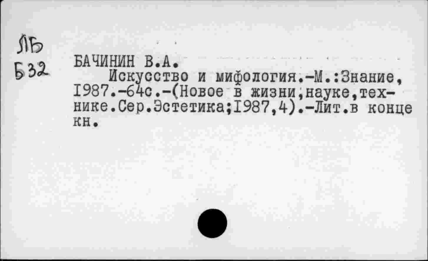 ﻿Г БАЧИНИН В.А.
Искусство и мифология.-М.:Знание, 1987.-64с.-(Новое в жизни»науке,технике. Сер.Эстетика;1987,4).-Лит.в конце кн.